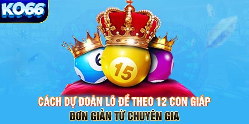 Cách dự đoán lô đề theo 12 con giáp đơn giản từ chuyên gia